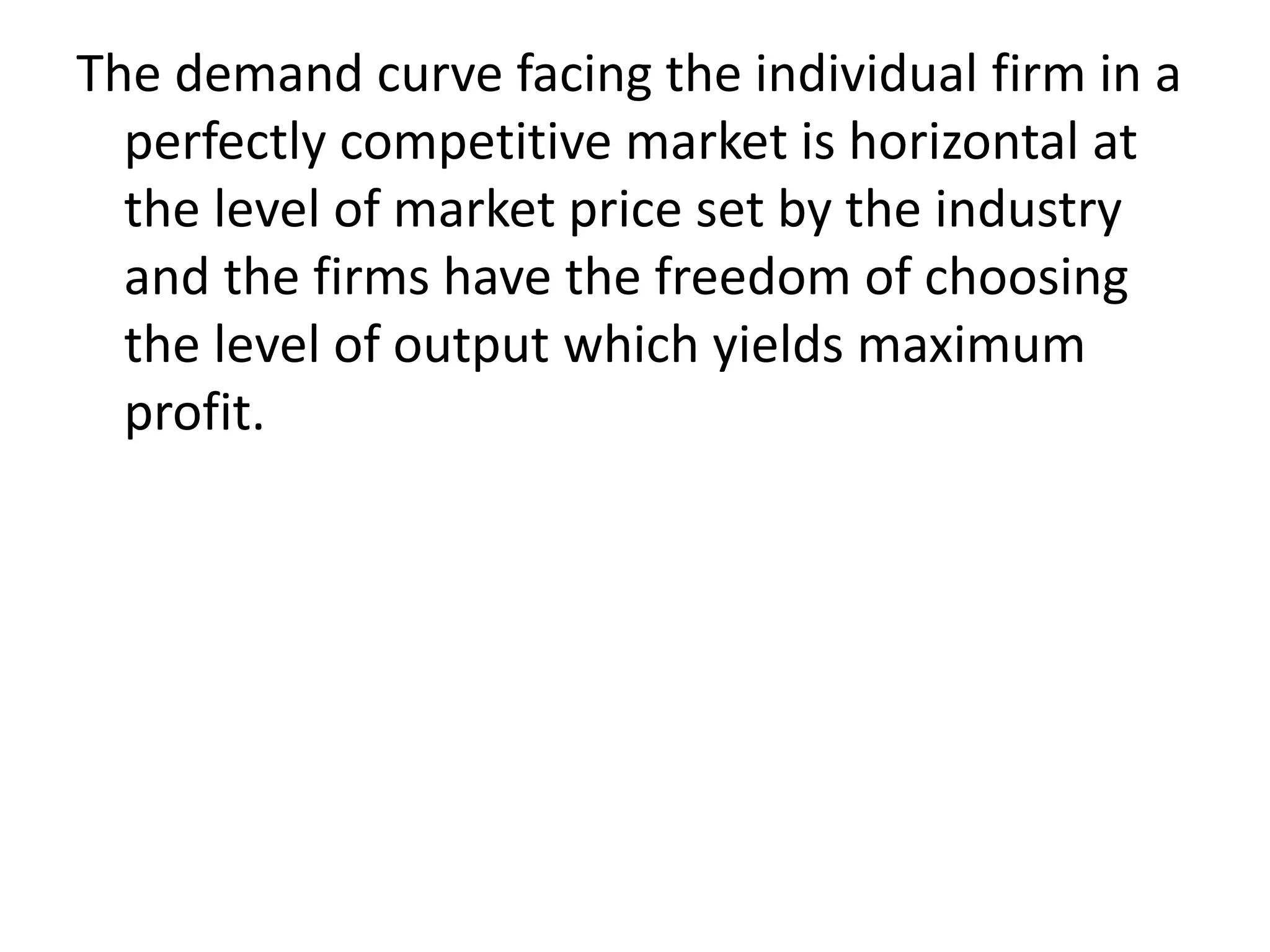 The demand curve facing the individual firm in a
perfectly competitive market is horizontal at
the level of market price set by the industry
and the firms have the freedom of choosing
the level of output which yields maximum
profit.
 