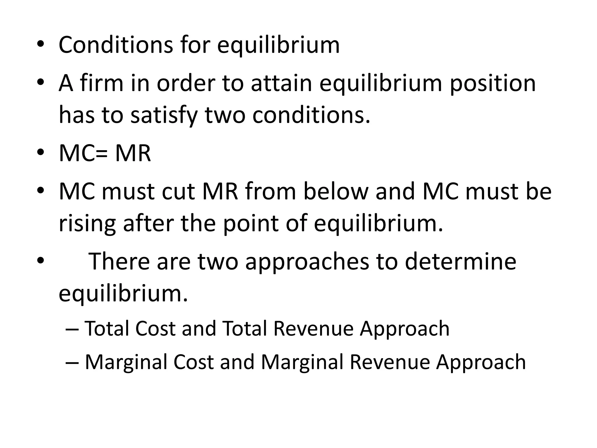 • Conditions for equilibrium
• A firm in order to attain equilibrium position
has to satisfy two conditions.
• MC= MR
• MC must cut MR from below and MC must be
rising after the point of equilibrium.
• There are two approaches to determine
equilibrium.
– Total Cost and Total Revenue Approach
– Marginal Cost and Marginal Revenue Approach
 