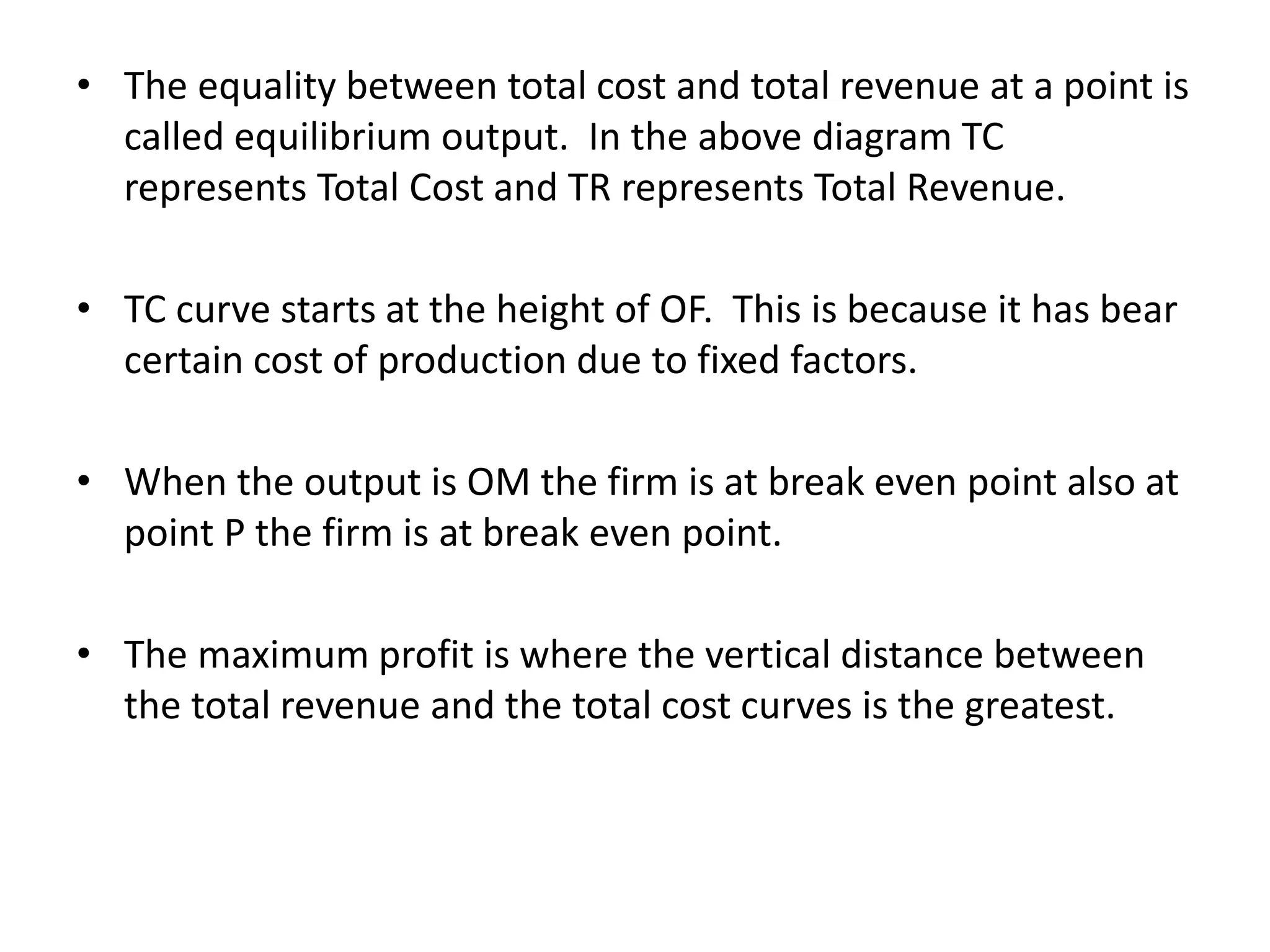• The equality between total cost and total revenue at a point is
called equilibrium output. In the above diagram TC
represents Total Cost and TR represents Total Revenue.
• TC curve starts at the height of OF. This is because it has bear
certain cost of production due to fixed factors.
• When the output is OM the firm is at break even point also at
point P the firm is at break even point.
• The maximum profit is where the vertical distance between
the total revenue and the total cost curves is the greatest.
 