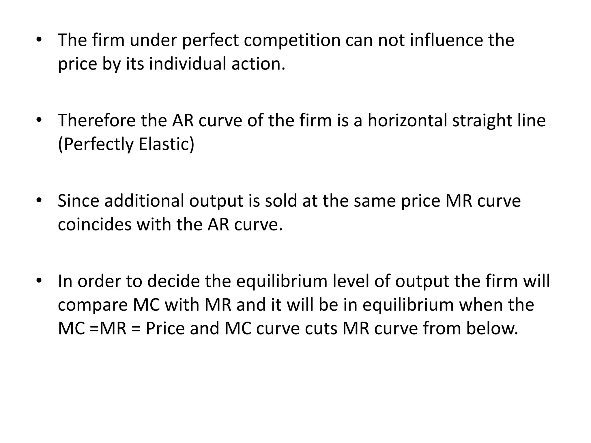 • The firm under perfect competition can not influence the
price by its individual action.
• Therefore the AR curve of the firm is a horizontal straight line
(Perfectly Elastic)
• Since additional output is sold at the same price MR curve
coincides with the AR curve.
• In order to decide the equilibrium level of output the firm will
compare MC with MR and it will be in equilibrium when the
MC =MR = Price and MC curve cuts MR curve from below.
 