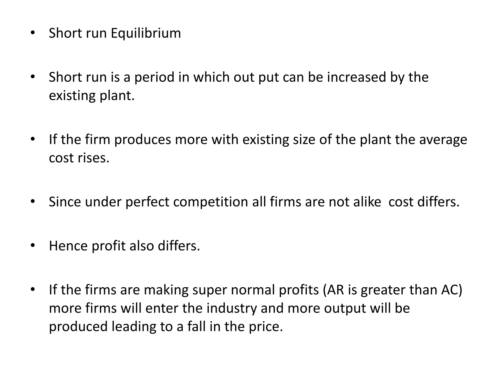 • Short run Equilibrium
• Short run is a period in which out put can be increased by the
existing plant.
• If the firm produces more with existing size of the plant the average
cost rises.
• Since under perfect competition all firms are not alike cost differs.
• Hence profit also differs.
• If the firms are making super normal profits (AR is greater than AC)
more firms will enter the industry and more output will be
produced leading to a fall in the price.
 