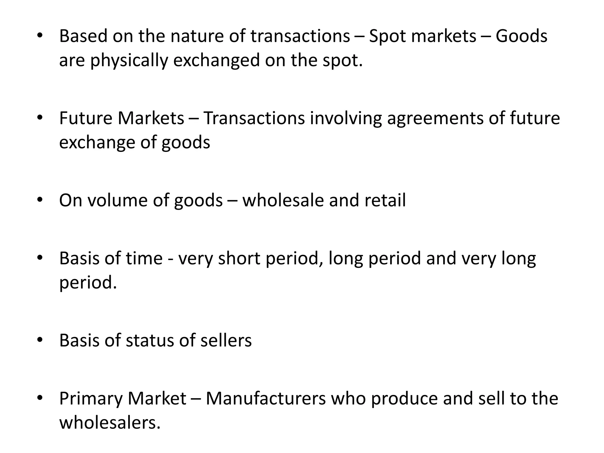 • Based on the nature of transactions – Spot markets – Goods
are physically exchanged on the spot.
• Future Markets – Transactions involving agreements of future
exchange of goods
• On volume of goods – wholesale and retail
• Basis of time - very short period, long period and very long
period.
• Basis of status of sellers
• Primary Market – Manufacturers who produce and sell to the
wholesalers.
 