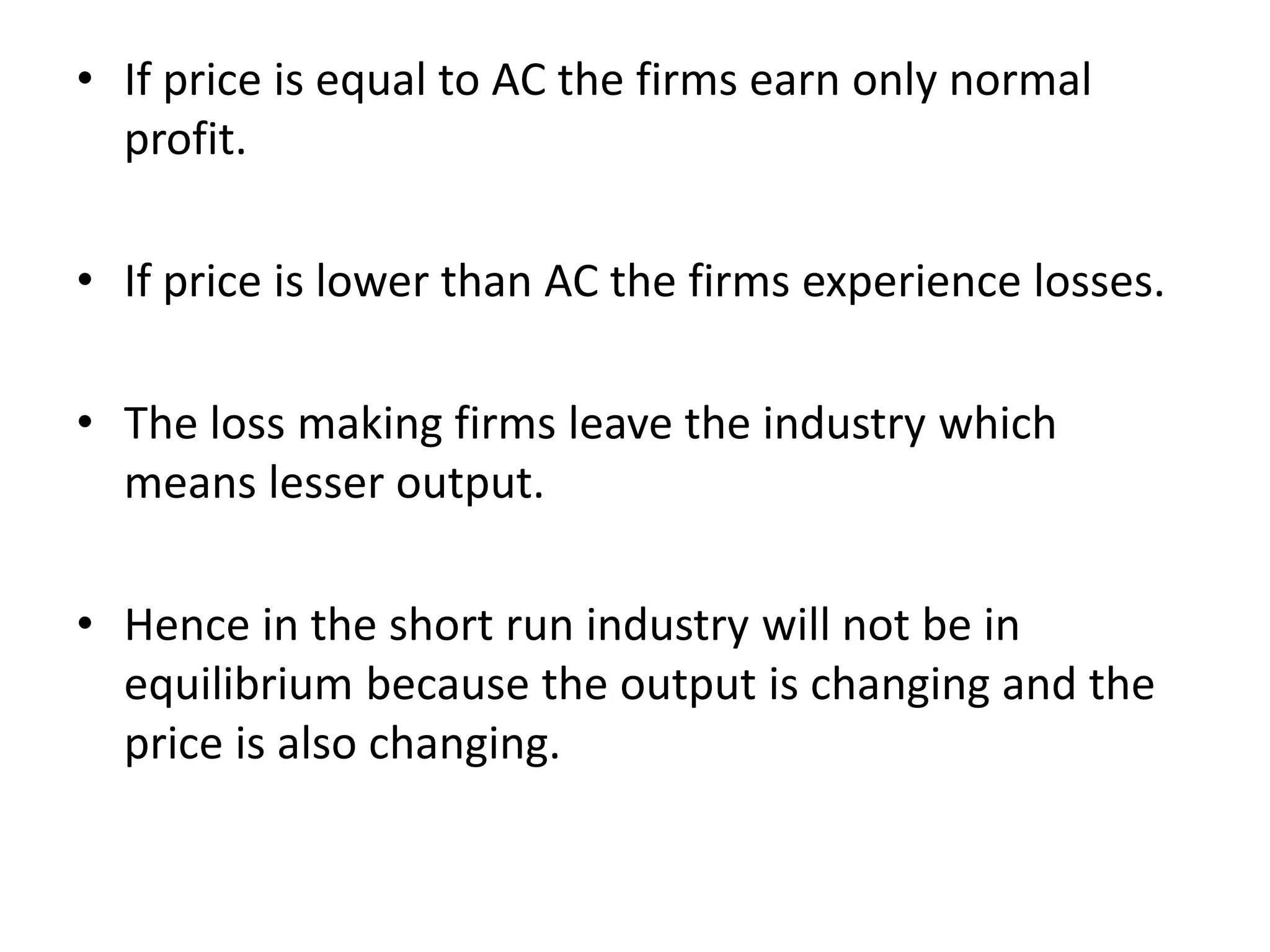 • If price is equal to AC the firms earn only normal
profit.
• If price is lower than AC the firms experience losses.
• The loss making firms leave the industry which
means lesser output.
• Hence in the short run industry will not be in
equilibrium because the output is changing and the
price is also changing.
 
