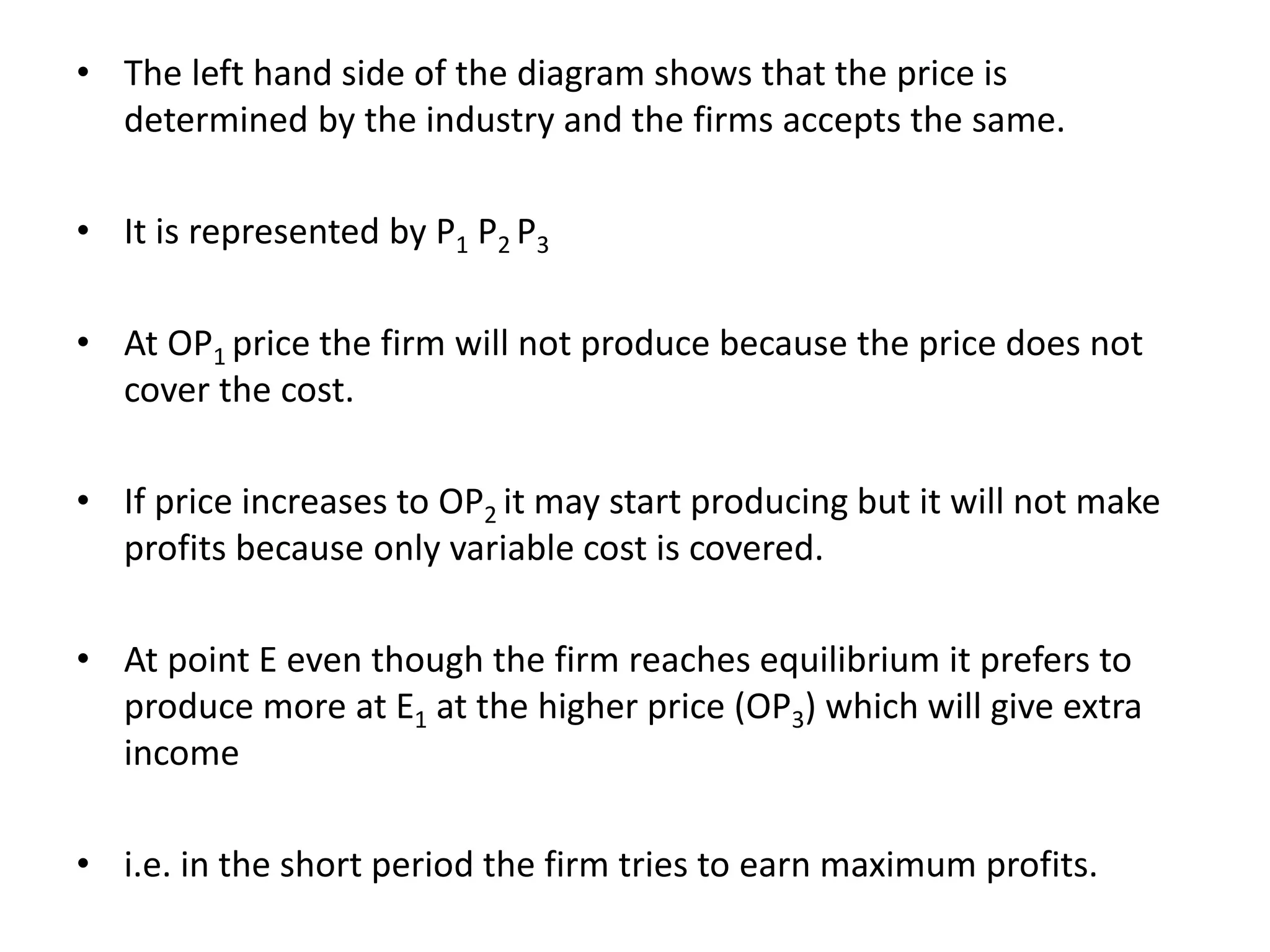 • The left hand side of the diagram shows that the price is
determined by the industry and the firms accepts the same.
• It is represented by P1 P2 P3
• At OP1 price the firm will not produce because the price does not
cover the cost.
• If price increases to OP2 it may start producing but it will not make
profits because only variable cost is covered.
• At point E even though the firm reaches equilibrium it prefers to
produce more at E1 at the higher price (OP3) which will give extra
income
• i.e. in the short period the firm tries to earn maximum profits.
 