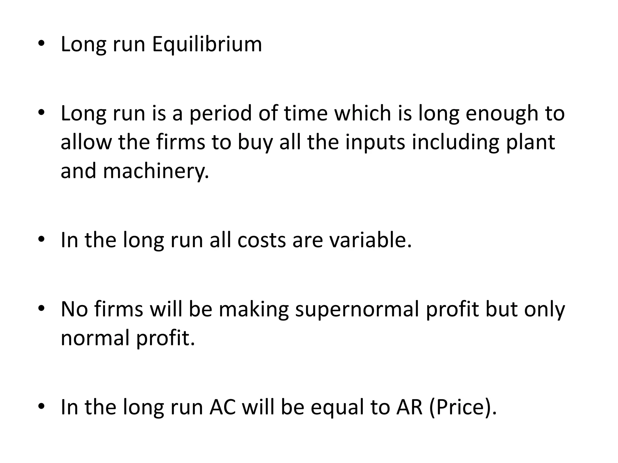 • Long run Equilibrium
• Long run is a period of time which is long enough to
allow the firms to buy all the inputs including plant
and machinery.
• In the long run all costs are variable.
• No firms will be making supernormal profit but only
normal profit.
• In the long run AC will be equal to AR (Price).
 