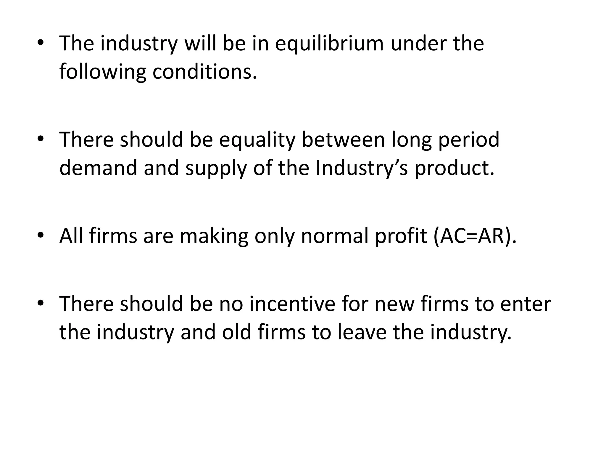• The industry will be in equilibrium under the
following conditions.
• There should be equality between long period
demand and supply of the Industry’s product.
• All firms are making only normal profit (AC=AR).
• There should be no incentive for new firms to enter
the industry and old firms to leave the industry.
 