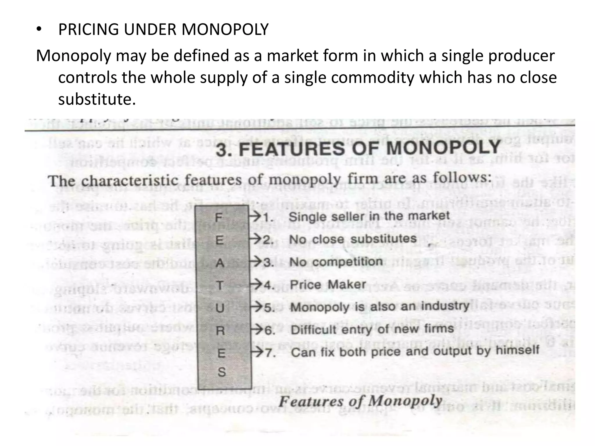 • PRICING UNDER MONOPOLY
Monopoly may be defined as a market form in which a single producer
controls the whole supply of a single commodity which has no close
substitute.
 