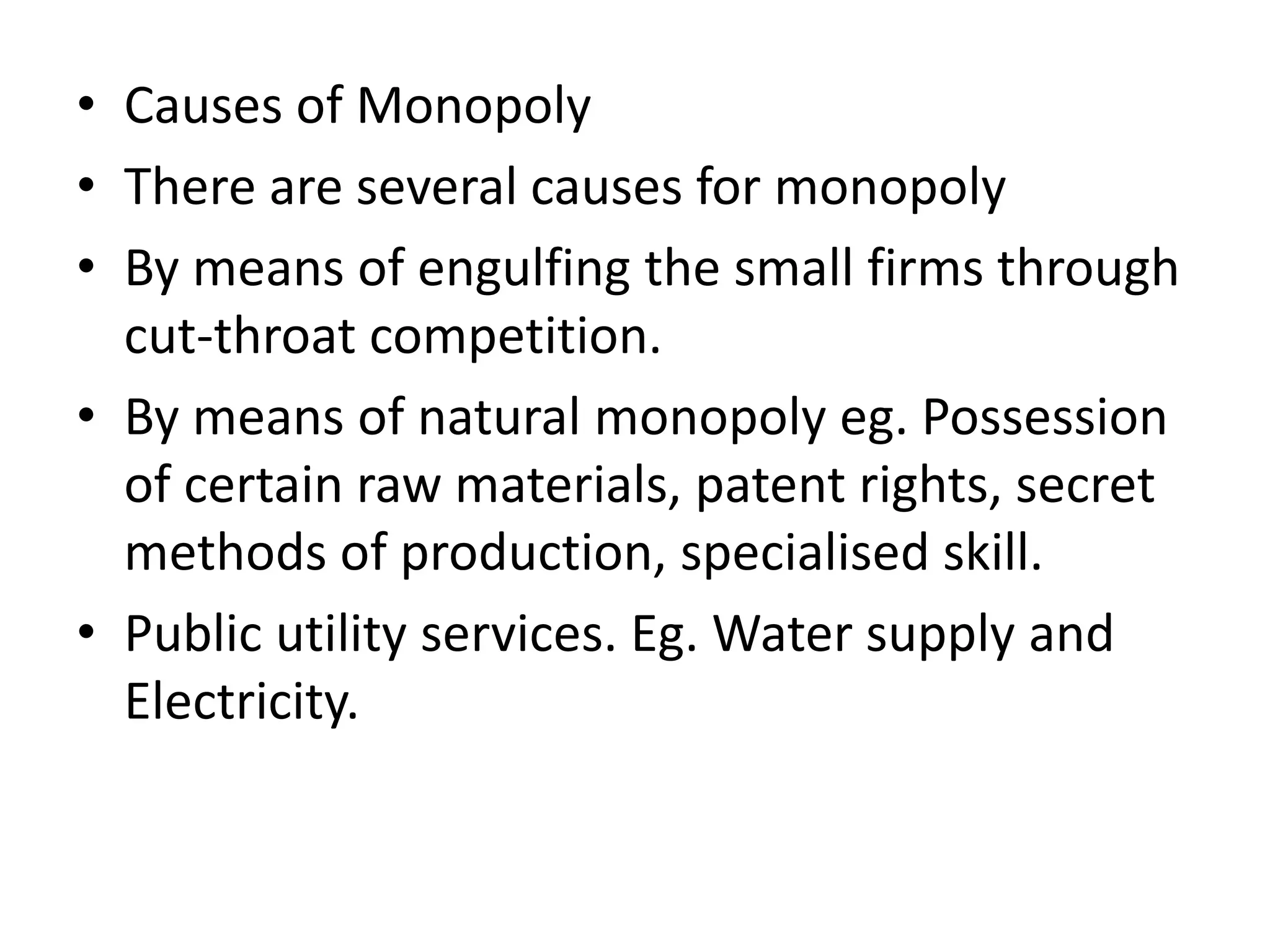 • Causes of Monopoly
• There are several causes for monopoly
• By means of engulfing the small firms through
cut-throat competition.
• By means of natural monopoly eg. Possession
of certain raw materials, patent rights, secret
methods of production, specialised skill.
• Public utility services. Eg. Water supply and
Electricity.
 