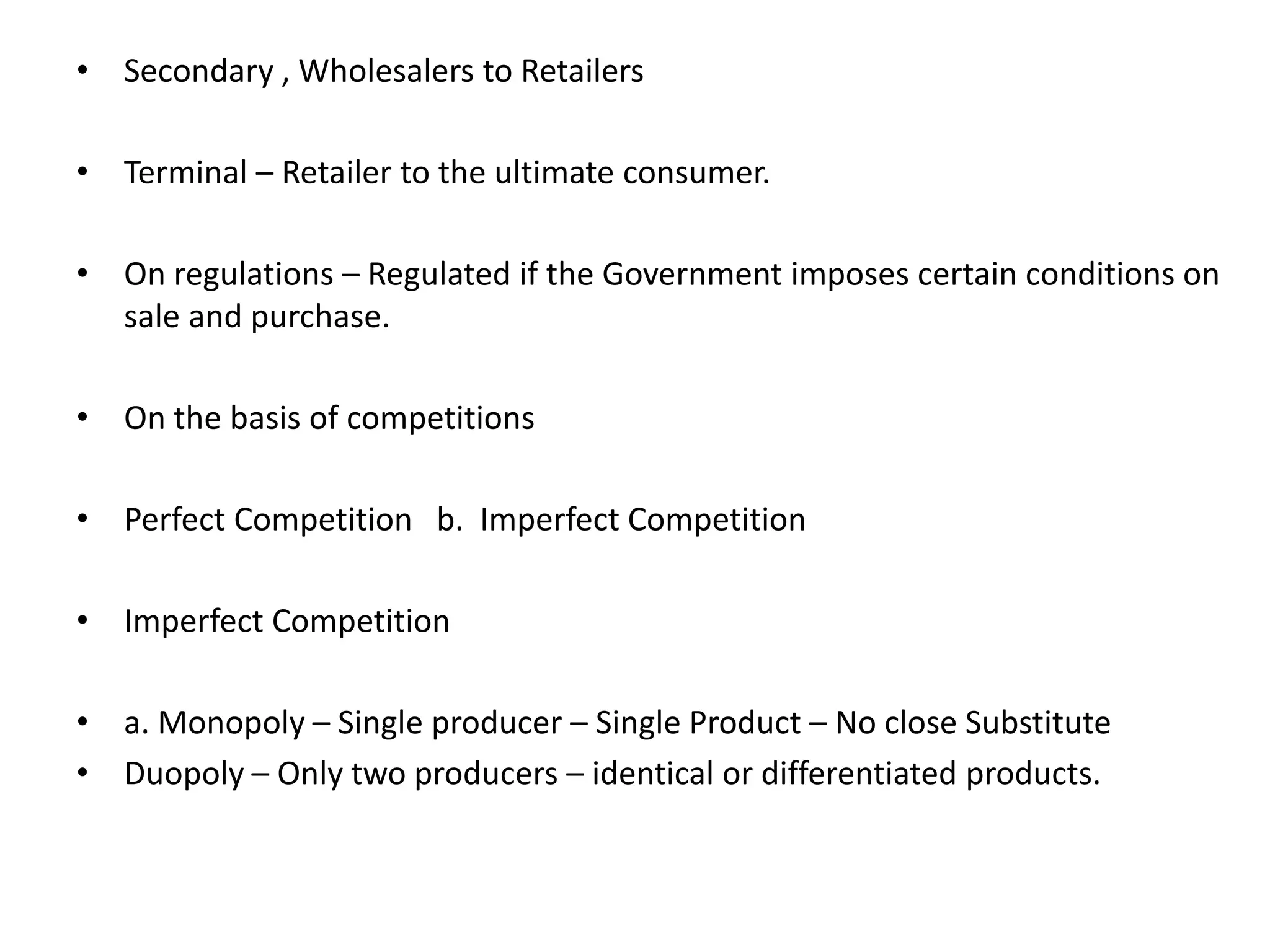 • Secondary , Wholesalers to Retailers
• Terminal – Retailer to the ultimate consumer.
• On regulations – Regulated if the Government imposes certain conditions on
sale and purchase.
• On the basis of competitions
• Perfect Competition b. Imperfect Competition
• Imperfect Competition
• a. Monopoly – Single producer – Single Product – No close Substitute
• Duopoly – Only two producers – identical or differentiated products.
 