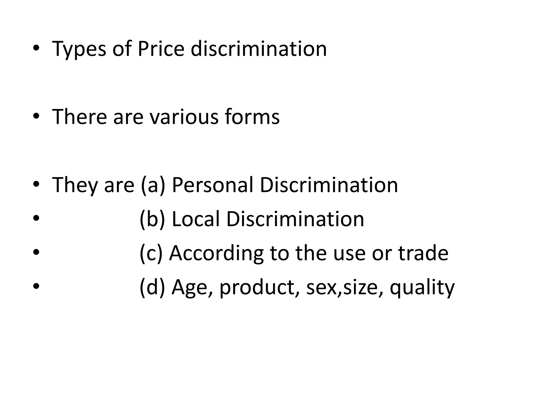 • Types of Price discrimination
• There are various forms
• They are (a) Personal Discrimination
• (b) Local Discrimination
• (c) According to the use or trade
• (d) Age, product, sex,size, quality
 