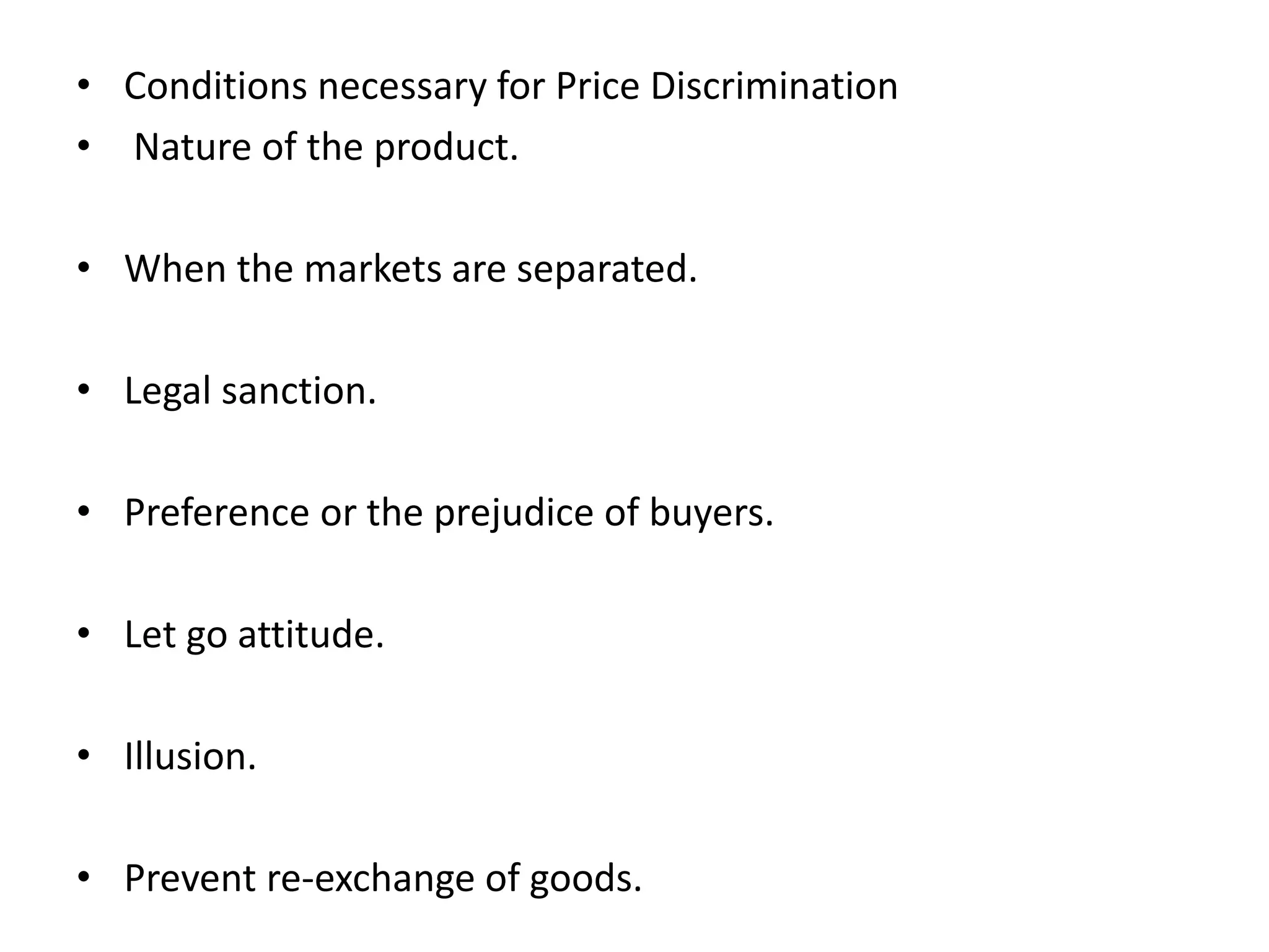 • Conditions necessary for Price Discrimination
• Nature of the product.
• When the markets are separated.
• Legal sanction.
• Preference or the prejudice of buyers.
• Let go attitude.
• Illusion.
• Prevent re-exchange of goods.
 