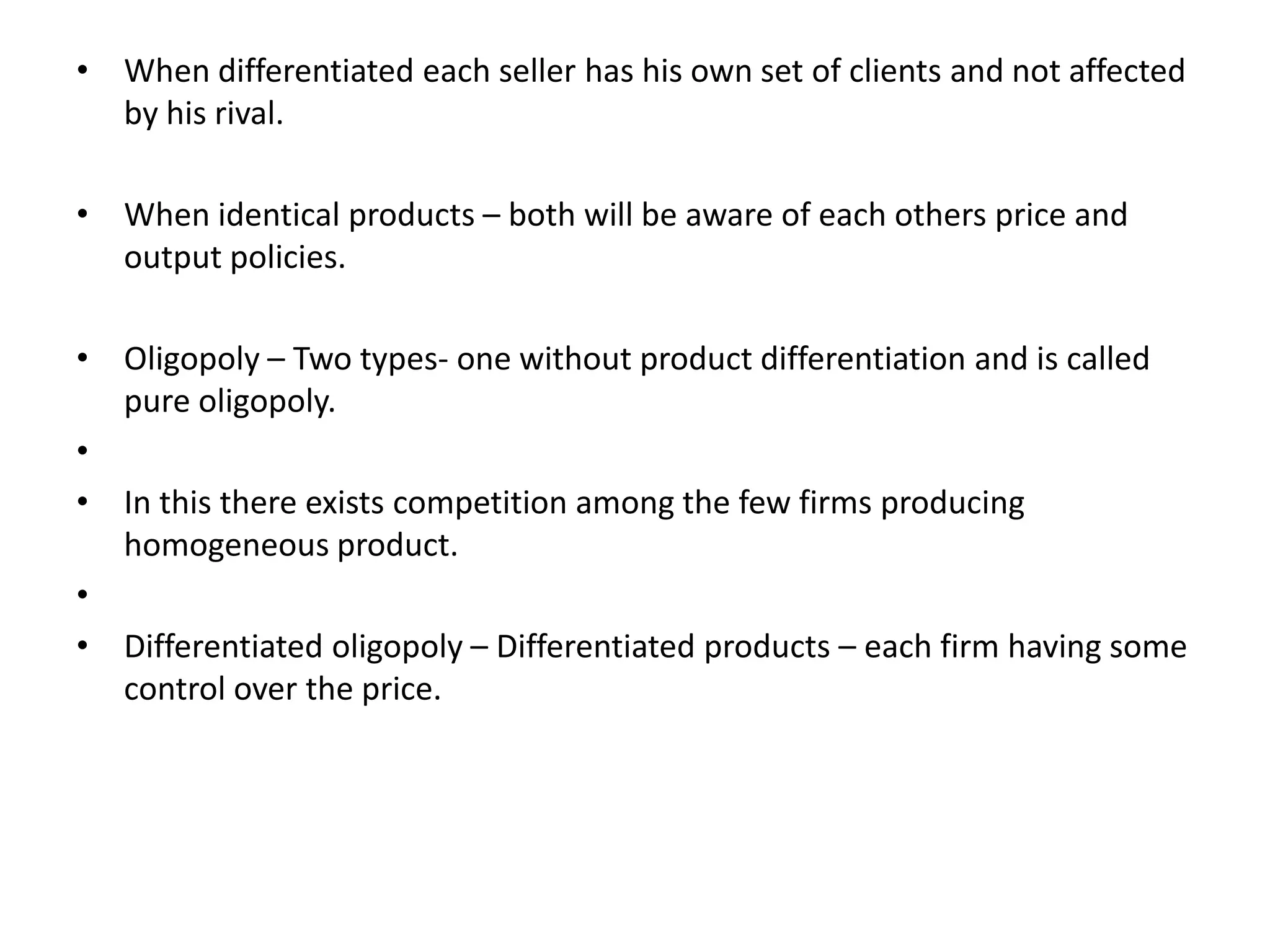 • When differentiated each seller has his own set of clients and not affected
by his rival.
• When identical products – both will be aware of each others price and
output policies.
• Oligopoly – Two types- one without product differentiation and is called
pure oligopoly.
•
• In this there exists competition among the few firms producing
homogeneous product.
•
• Differentiated oligopoly – Differentiated products – each firm having some
control over the price.
 
