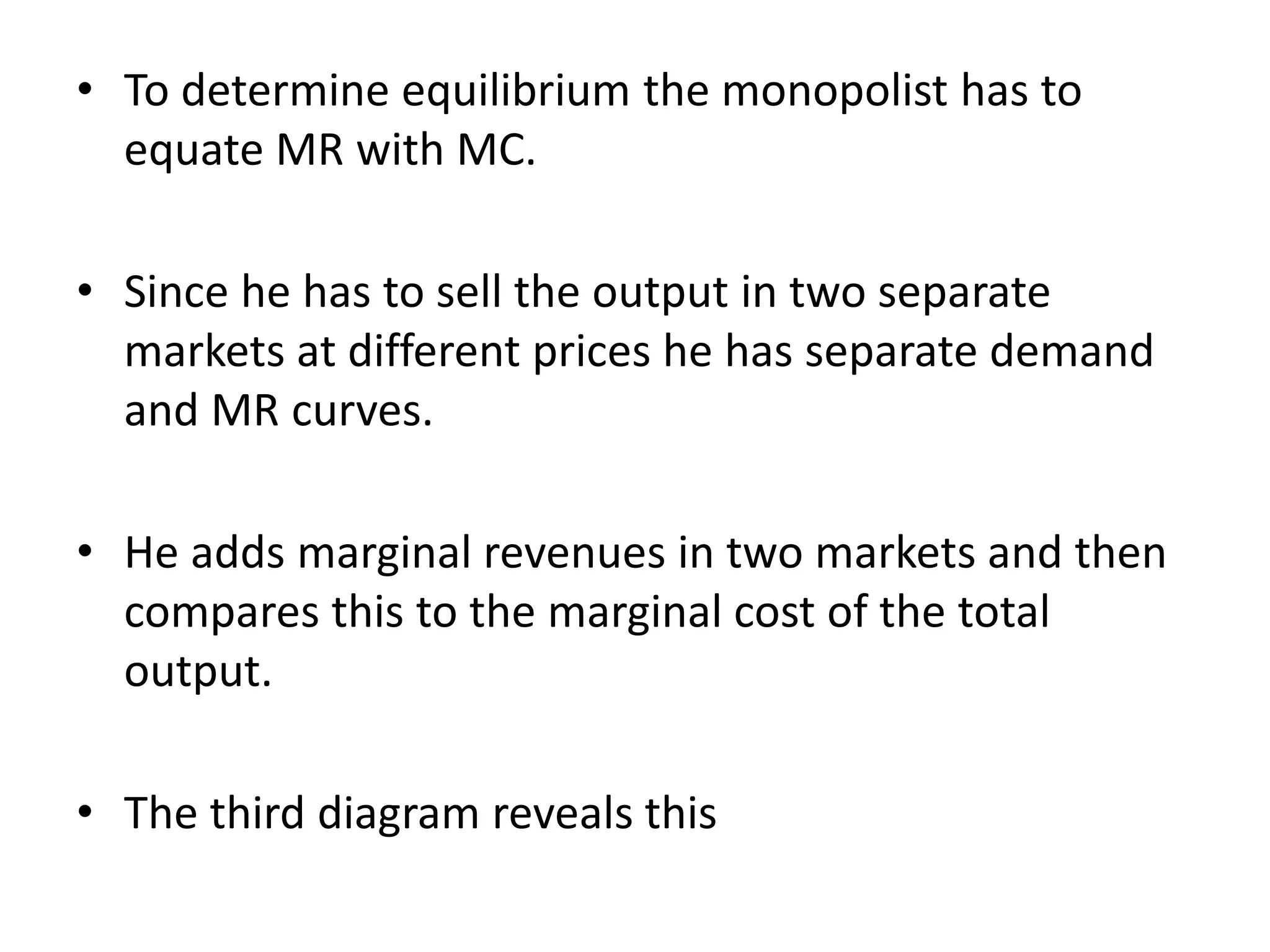 • To determine equilibrium the monopolist has to
equate MR with MC.
• Since he has to sell the output in two separate
markets at different prices he has separate demand
and MR curves.
• He adds marginal revenues in two markets and then
compares this to the marginal cost of the total
output.
• The third diagram reveals this
 