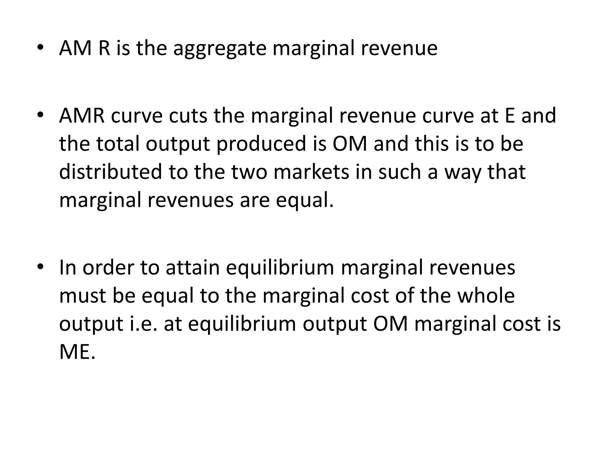 • AM R is the aggregate marginal revenue
• AMR curve cuts the marginal revenue curve at E and
the total output produced is OM and this is to be
distributed to the two markets in such a way that
marginal revenues are equal.
• In order to attain equilibrium marginal revenues
must be equal to the marginal cost of the whole
output i.e. at equilibrium output OM marginal cost is
ME.
 