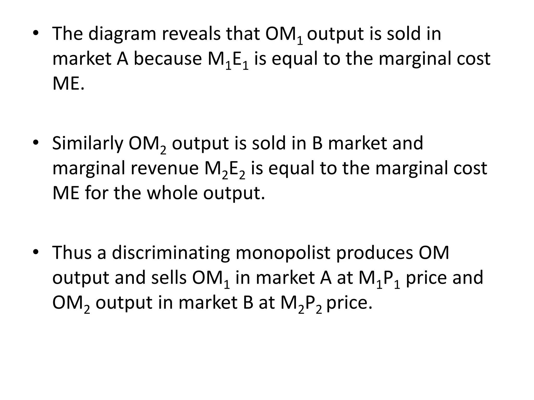 • The diagram reveals that OM1 output is sold in
market A because M1E1 is equal to the marginal cost
ME.
• Similarly OM2 output is sold in B market and
marginal revenue M2E2 is equal to the marginal cost
ME for the whole output.
• Thus a discriminating monopolist produces OM
output and sells OM1 in market A at M1P1 price and
OM2 output in market B at M2P2 price.
 