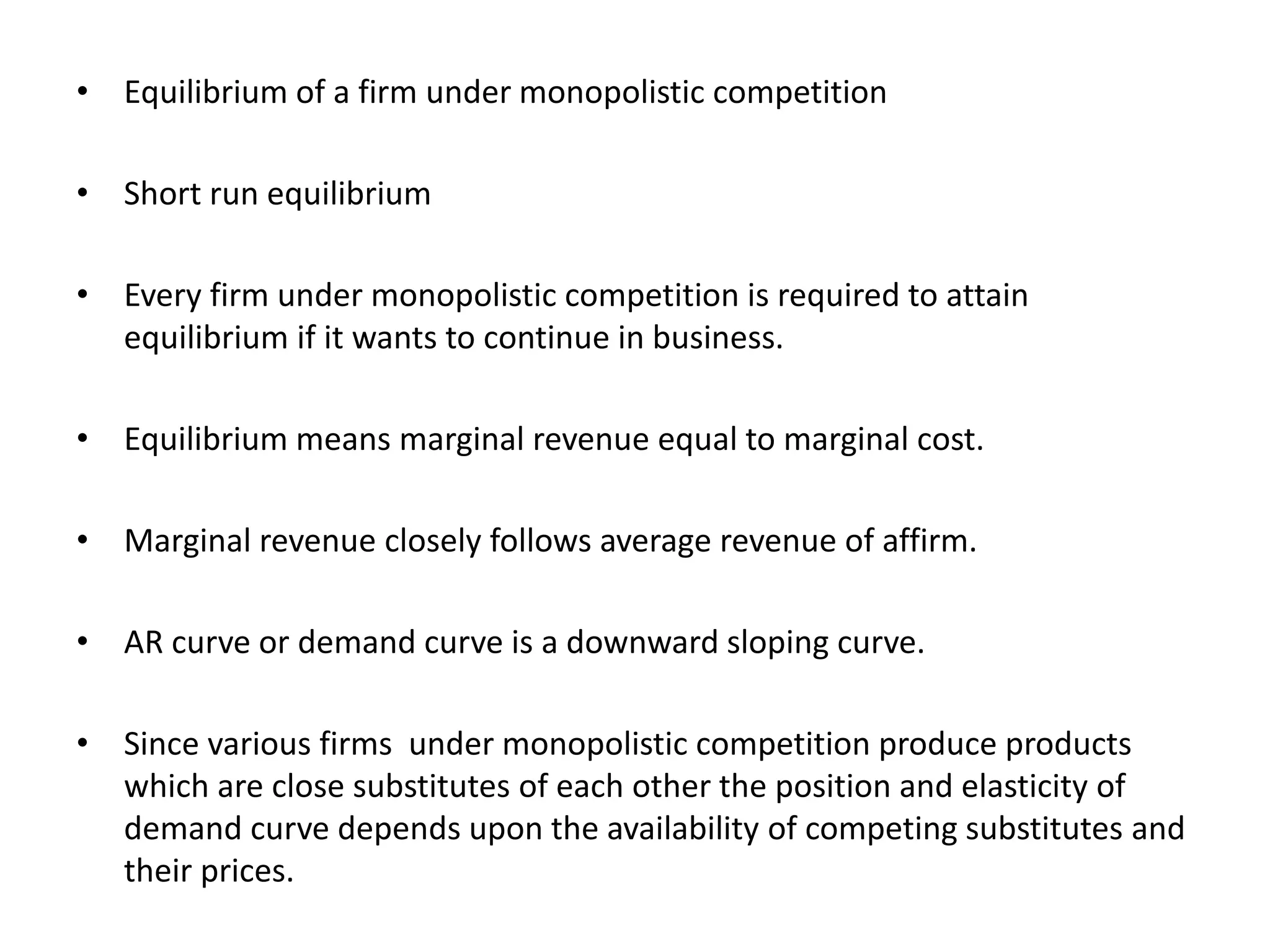 • Equilibrium of a firm under monopolistic competition
• Short run equilibrium
• Every firm under monopolistic competition is required to attain
equilibrium if it wants to continue in business.
• Equilibrium means marginal revenue equal to marginal cost.
• Marginal revenue closely follows average revenue of affirm.
• AR curve or demand curve is a downward sloping curve.
• Since various firms under monopolistic competition produce products
which are close substitutes of each other the position and elasticity of
demand curve depends upon the availability of competing substitutes and
their prices.
 