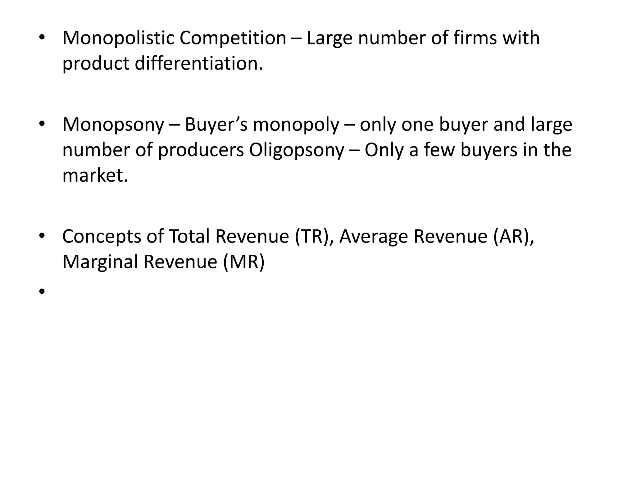 • Monopolistic Competition – Large number of firms with
product differentiation.
• Monopsony – Buyer’s monopoly – only one buyer and large
number of producers Oligopsony – Only a few buyers in the
market.
• Concepts of Total Revenue (TR), Average Revenue (AR),
Marginal Revenue (MR)
•
 