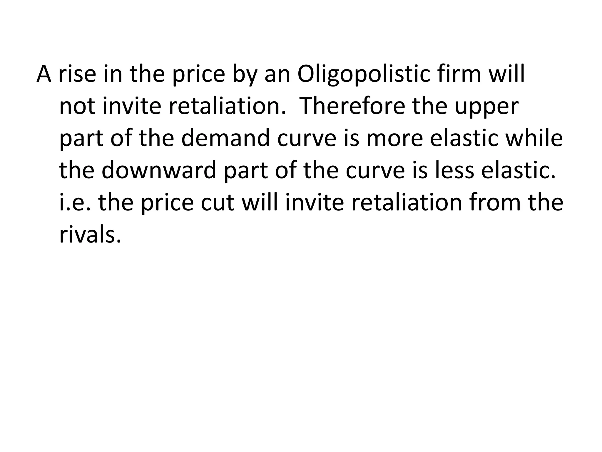 A rise in the price by an Oligopolistic firm will
not invite retaliation. Therefore the upper
part of the demand curve is more elastic while
the downward part of the curve is less elastic.
i.e. the price cut will invite retaliation from the
rivals.
 