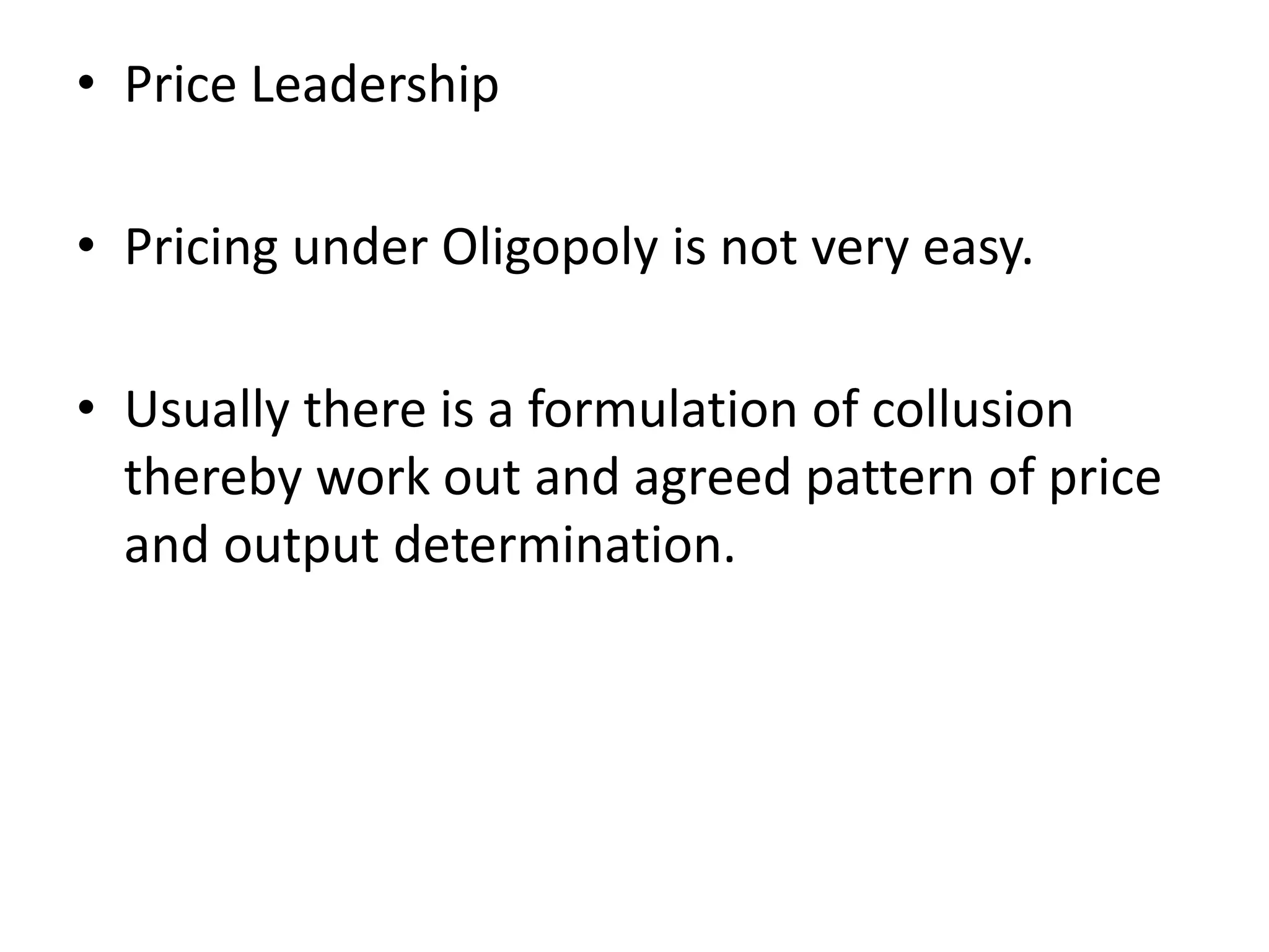 • Price Leadership
• Pricing under Oligopoly is not very easy.
• Usually there is a formulation of collusion
thereby work out and agreed pattern of price
and output determination.
 