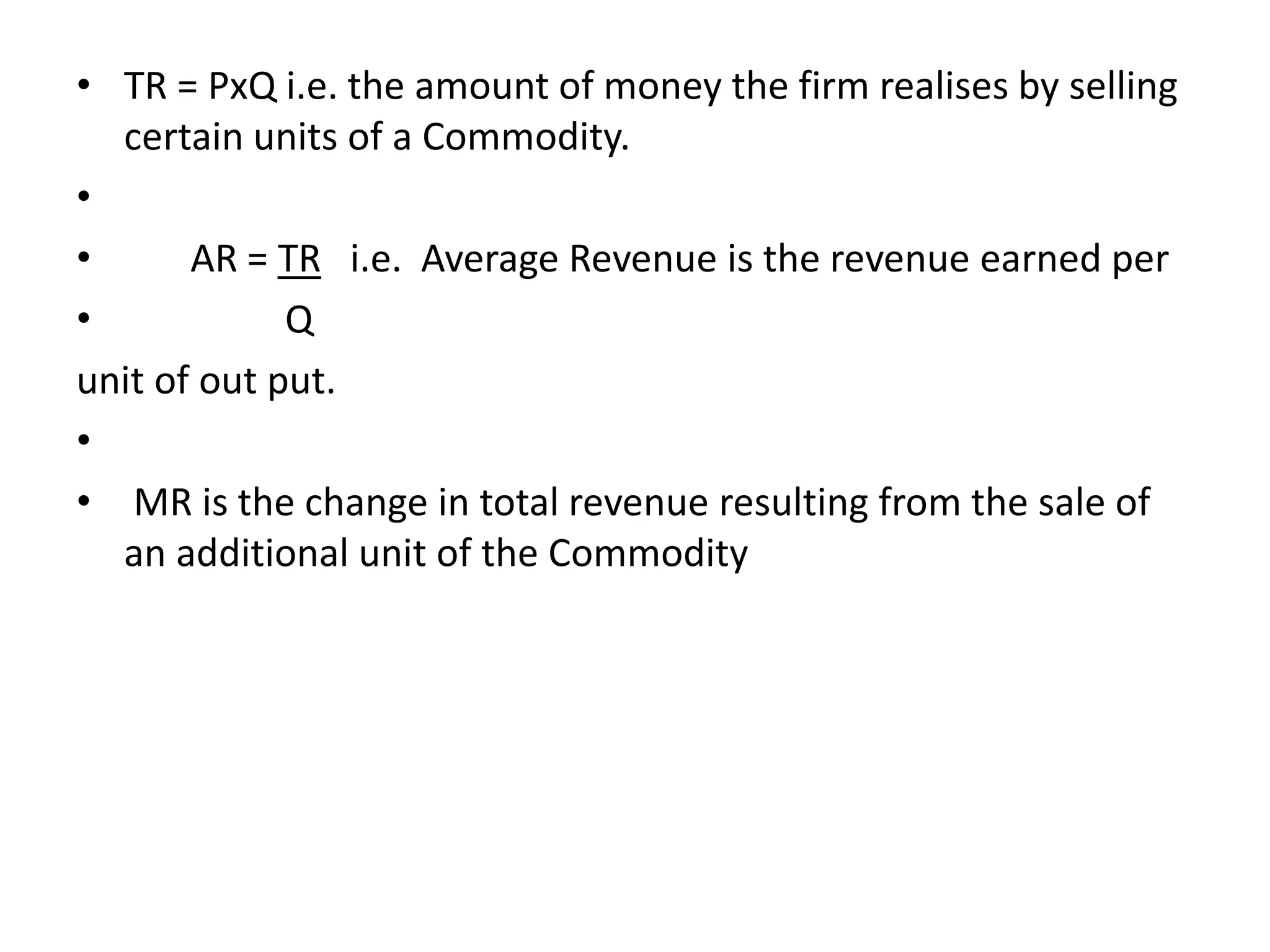 • TR = PxQ i.e. the amount of money the firm realises by selling
certain units of a Commodity.
•
• AR = TR i.e. Average Revenue is the revenue earned per
• Q
unit of out put.
•
• MR is the change in total revenue resulting from the sale of
an additional unit of the Commodity
 