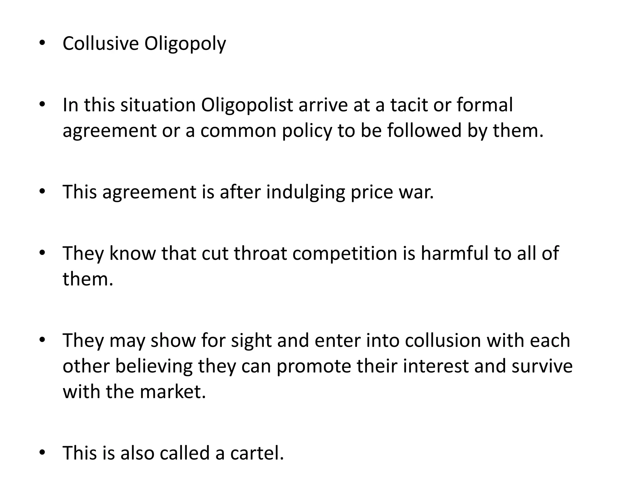 • Collusive Oligopoly
• In this situation Oligopolist arrive at a tacit or formal
agreement or a common policy to be followed by them.
• This agreement is after indulging price war.
• They know that cut throat competition is harmful to all of
them.
• They may show for sight and enter into collusion with each
other believing they can promote their interest and survive
with the market.
• This is also called a cartel.
 