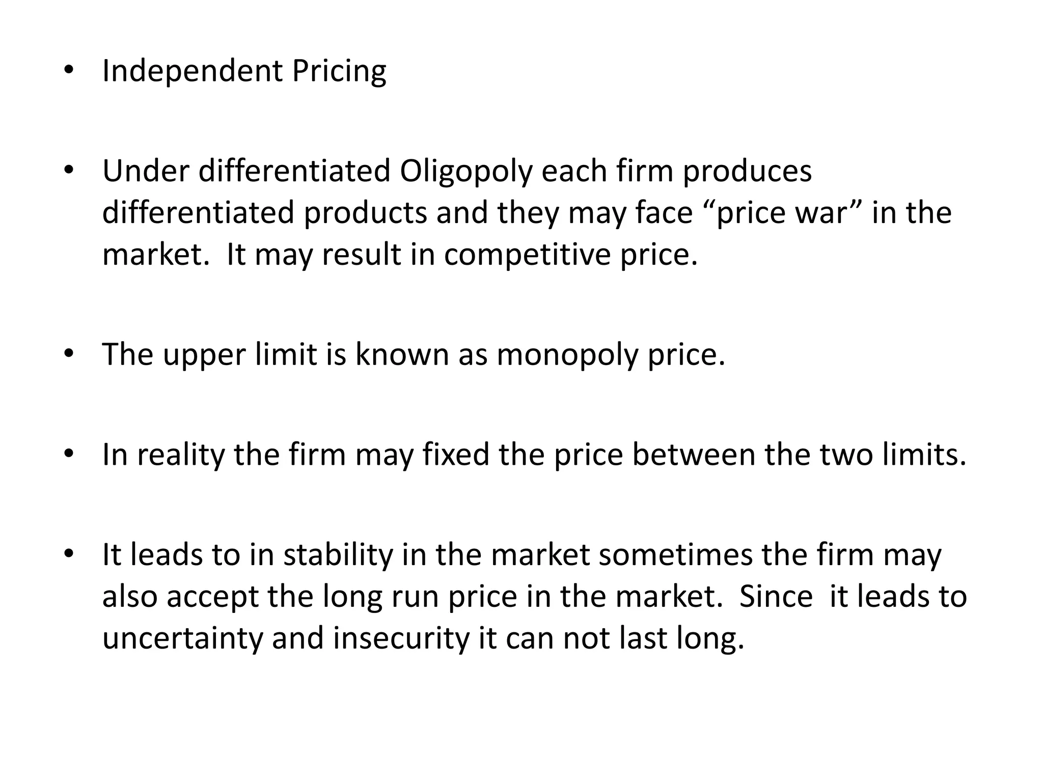 • Independent Pricing
• Under differentiated Oligopoly each firm produces
differentiated products and they may face “price war” in the
market. It may result in competitive price.
• The upper limit is known as monopoly price.
• In reality the firm may fixed the price between the two limits.
• It leads to in stability in the market sometimes the firm may
also accept the long run price in the market. Since it leads to
uncertainty and insecurity it can not last long.
 