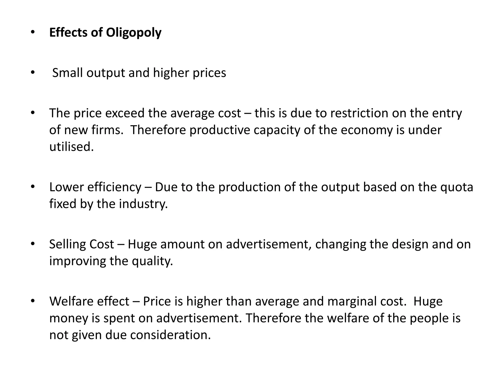 • Effects of Oligopoly
• Small output and higher prices
• The price exceed the average cost – this is due to restriction on the entry
of new firms. Therefore productive capacity of the economy is under
utilised.
• Lower efficiency – Due to the production of the output based on the quota
fixed by the industry.
• Selling Cost – Huge amount on advertisement, changing the design and on
improving the quality.
• Welfare effect – Price is higher than average and marginal cost. Huge
money is spent on advertisement. Therefore the welfare of the people is
not given due consideration.
 