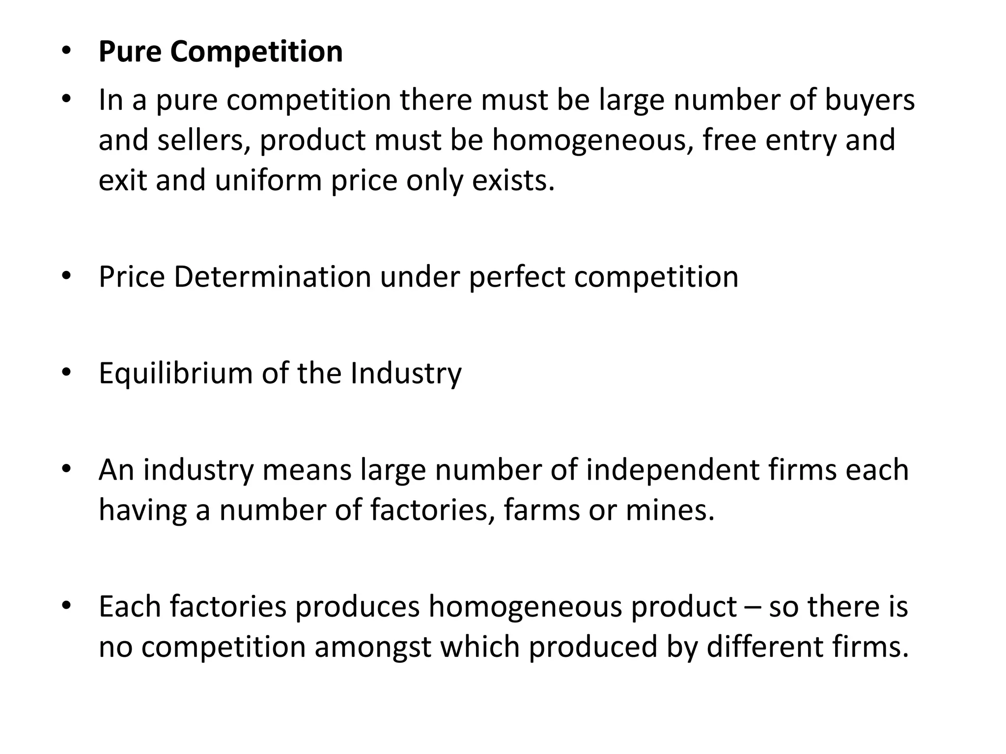 • Pure Competition
• In a pure competition there must be large number of buyers
and sellers, product must be homogeneous, free entry and
exit and uniform price only exists.
• Price Determination under perfect competition
• Equilibrium of the Industry
• An industry means large number of independent firms each
having a number of factories, farms or mines.
• Each factories produces homogeneous product – so there is
no competition amongst which produced by different firms.
 