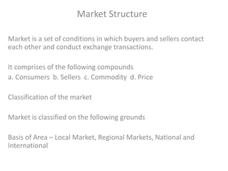 Market Structure
Market is a set of conditions in which buyers and sellers contact
each other and conduct exchange transactions.
It comprises of the following compounds
a. Consumers b. Sellers c. Commodity d. Price
Classification of the market
Market is classified on the following grounds
Basis of Area – Local Market, Regional Markets, National and
International
 