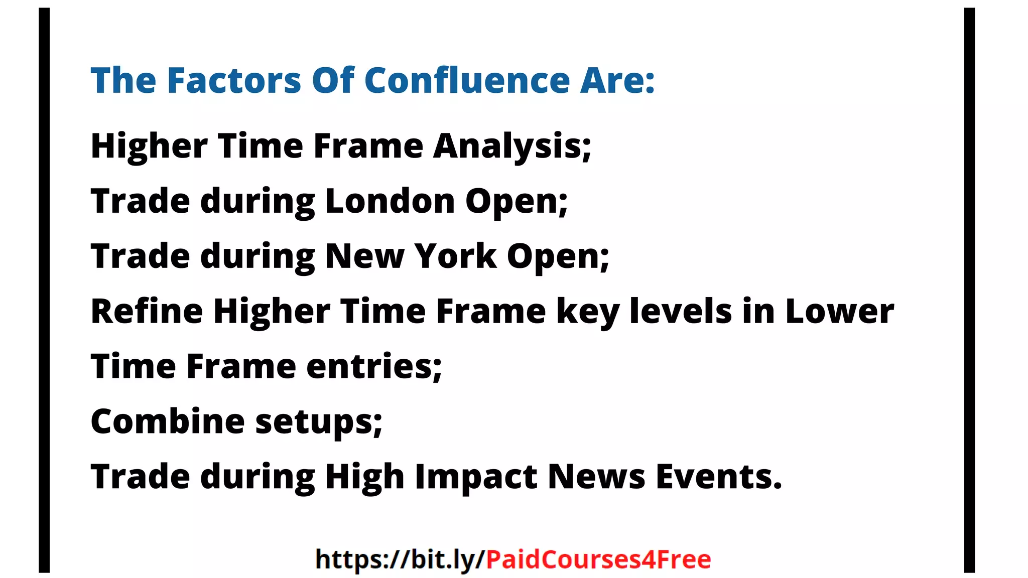 The Factors Of Confluence Are:
Higher Time Frame Analysis;
Trade during London Open;
Trade during New York Open;
Refine Higher Time Frame key levels in Lower
Time Frame entries;
Combine setups;
Trade during High Impact News Events.
 