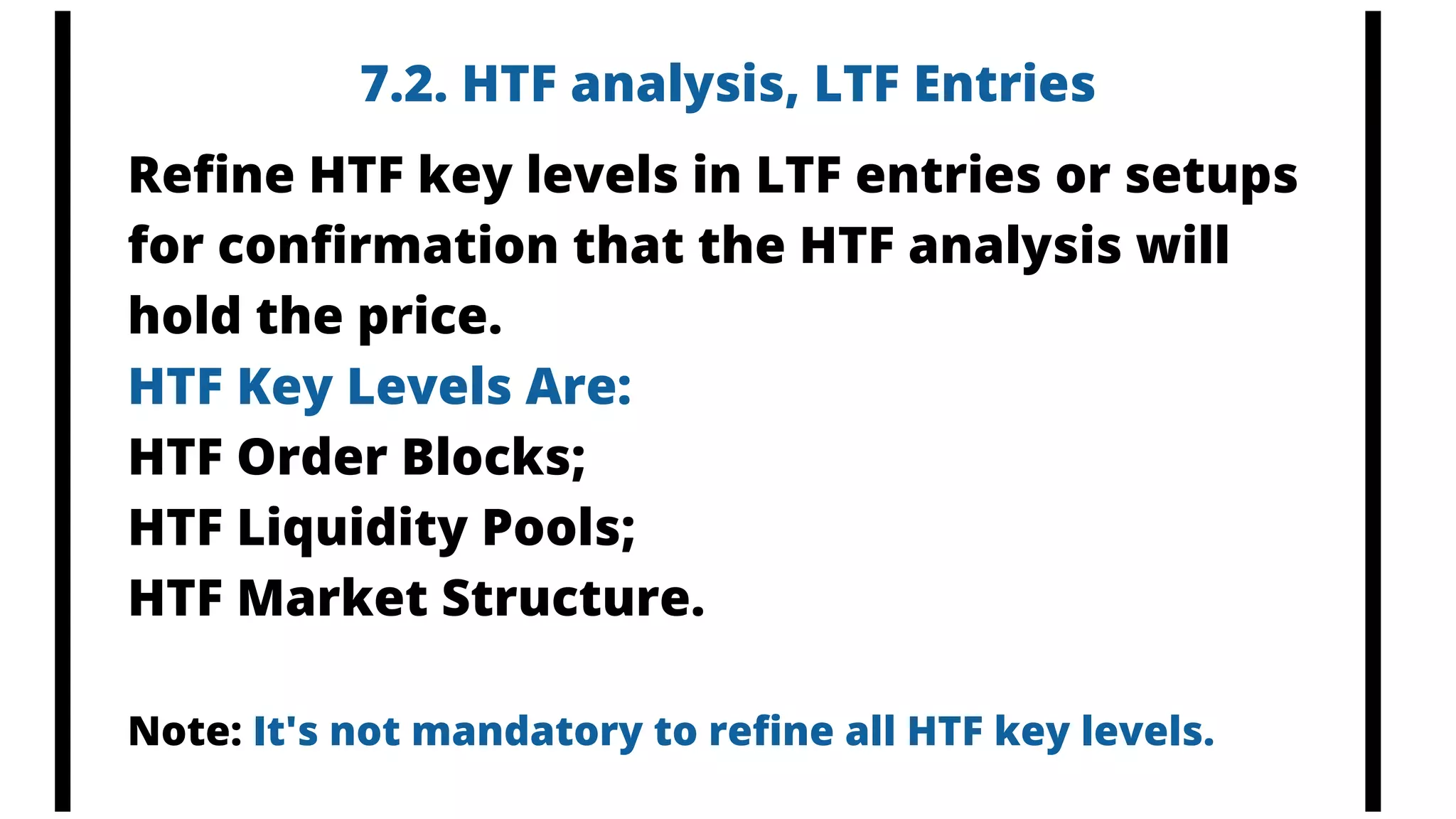 7.2. HTF analysis, LTF Entries
Refine HTF key levels in LTF entries or setups
for confirmation that the HTF analysis will
hold the price.
HTF Key Levels Are:
HTF Order Blocks;
HTF Liquidity Pools;
HTF Market Structure.
Note: It's not mandatory to refine all HTF key levels.
 