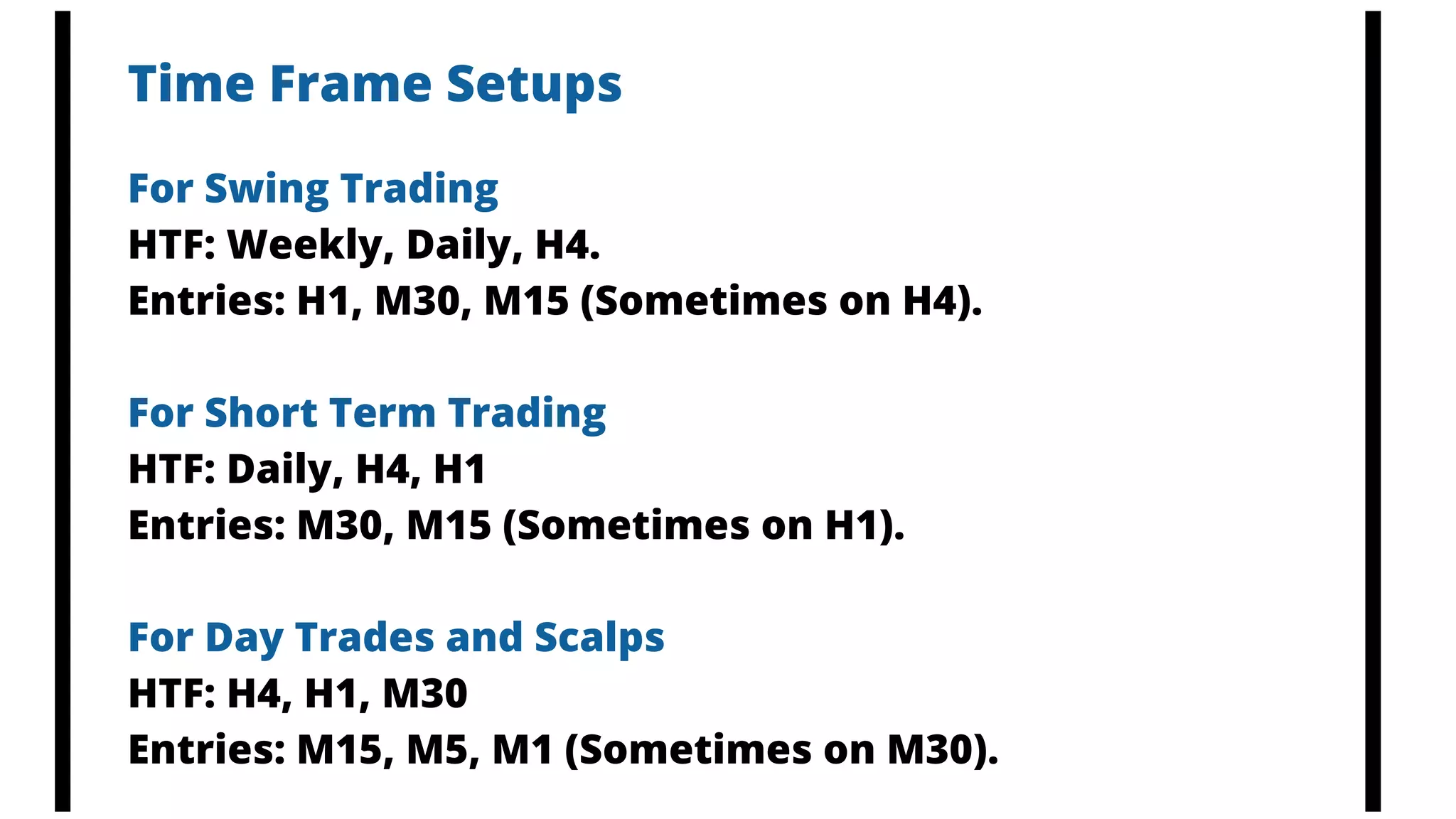 Time Frame Setups
For Swing Trading
HTF: Weekly, Daily, H4.
Entries: H1, M30, M15 (Sometimes on H4).
For Short Term Trading
HTF: Daily, H4, H1
Entries: M30, M15 (Sometimes on H1).
For Day Trades and Scalps
HTF: H4, H1, M30
Entries: M15, M5, M1 (Sometimes on M30).
 