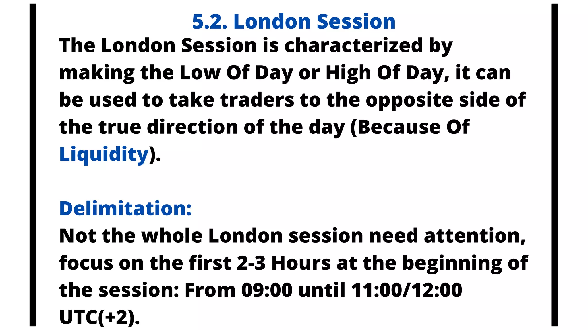 5.2. London Session
The London Session is characterized by
making the Low Of Day or High Of Day, it can
be used to take traders to the opposite side of
the true direction of the day (Because Of
Liquidity).
Delimitation:
Not the whole London session need attention,
focus on the first 2-3 Hours at the beginning of
the session: From 09:00 until 11:00/12:00
UTC(+2).
 