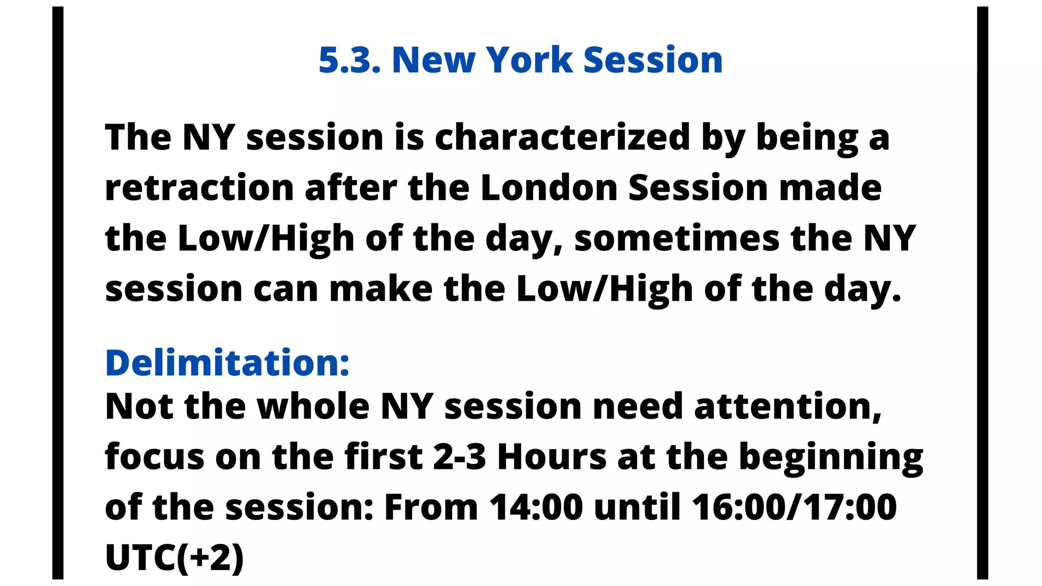 The NY session is characterized by being a
retraction after the London Session made
the Low/High of the day, sometimes the NY
session can make the Low/High of the day.
Not the whole NY session need attention,
focus on the first 2-3 Hours at the beginning
of the session: From 14:00 until 16:00/17:00
UTC(+2)
5.3. New York Session
Delimitation:
 