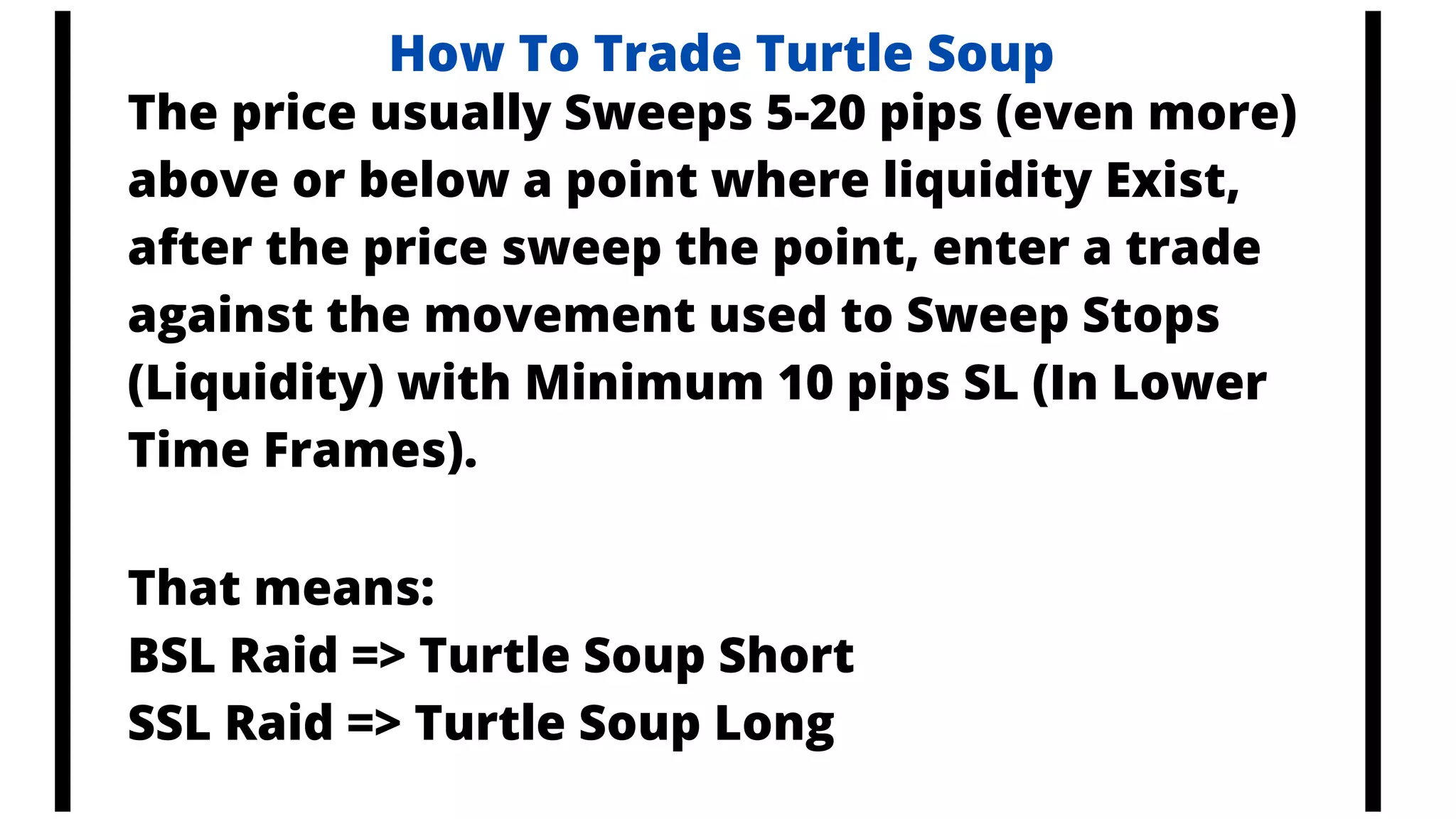 How To Trade Turtle Soup
The price usually Sweeps 5-20 pips (even more)
above or below a point where liquidity Exist,
after the price sweep the point, enter a trade
against the movement used to Sweep Stops
(Liquidity) with Minimum 10 pips SL (In Lower
Time Frames).
That means:
BSL Raid => Turtle Soup Short
SSL Raid => Turtle Soup Long
 