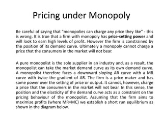 Pricing under Monopoly
Be careful of saying that "monopolies can charge any price they like" - this
is wrong. It is true that a firm with monopoly has price-setting power and
will look to earn high levels of profit. However the firm is constrained by
the position of its demand curve. Ultimately a monopoly cannot charge a
price that the consumers in the market will not bear.

A pure monopolist is the sole supplier in an industry and, as a result, the
monopolist can take the market demand curve as its own demand curve.
A monopolist therefore faces a downward sloping AR curve with a MR
curve with twice the gradient of AR. The firm is a price maker and has
some power over the setting of price or output. It cannot, however, charge
a price that the consumers in the market will not bear. In this sense, the
position and the elasticity of the demand curve acts as a constraint on the
pricing behaviour of the monopolist. Assuming that the firm aims to
maximise profits (where MR=MC) we establish a short run equilibrium as
shown in the diagram below.
 