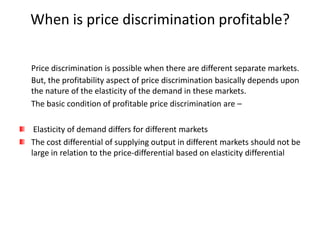 When is price discrimination profitable?

Price discrimination is possible when there are different separate markets.
But, the profitability aspect of price discrimination basically depends upon
the nature of the elasticity of the demand in these markets.
The basic condition of profitable price discrimination are –

 Elasticity of demand differs for different markets
The cost differential of supplying output in different markets should not be
large in relation to the price-differential based on elasticity differential
 