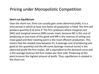 Pricing under Monopolistic Competition

Short run Equilibrium
Over the short-run, firms can usually gain some abnormal profit, it is a
time period in which at least one factor of production is fixed. The firm will
produce quantity Q at price P. The firm produces where marginal cost
(MC) and marginal revenue (MR) curves meet, because MC is the cost of
producing an one more of the good and MR is the revenue of selling one
more good and their meeting point is the most efficient production. This
means that the shaded area between Ps, b (average cost of producing one
good at this quantity) and the AR curve (average revenue curve) is the
abnormal profit the firm makes. AR is equivalent to the demand curve and
is the average revenue the firm makes per item sold. Producing at this
point ensures the highest amount of profit. Thus, equilibrium is created in
the short run.
 