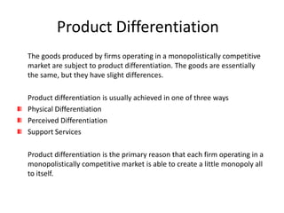 Product Differentiation
The goods produced by firms operating in a monopolistically competitive
market are subject to product differentiation. The goods are essentially
the same, but they have slight differences.

Product differentiation is usually achieved in one of three ways
Physical Differentiation
Perceived Differentiation
Support Services

Product differentiation is the primary reason that each firm operating in a
monopolistically competitive market is able to create a little monopoly all
to itself.
 