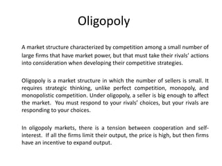 Oligopoly
A market structure characterized by competition among a small number of
large firms that have market power, but that must take their rivals’ actions
into consideration when developing their competitive strategies.

Oligopoly is a market structure in which the number of sellers is small. It
requires strategic thinking, unlike perfect competition, monopoly, and
monopolistic competition. Under oligopoly, a seller is big enough to affect
the market. You must respond to your rivals’ choices, but your rivals are
responding to your choices.

In oligopoly markets, there is a tension between cooperation and self-
interest. If all the firms limit their output, the price is high, but then firms
have an incentive to expand output.
 