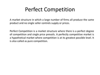 Perfect Competition
A market structure in which a large number of firms all produce the same
product and no single seller controls supply or prices.

Perfect Competition is a market structure where there is a perfect degree
of competition and single price prevails. A perfectly competitive market is
a hypothetical market where competition is at its greatest possible level. It
is also called as pure competition.
 