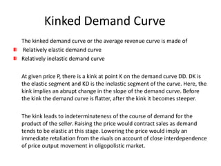 Kinked Demand Curve
The kinked demand curve or the average revenue curve is made of
Relatively elastic demand curve
Relatively inelastic demand curve

At given price P, there is a kink at point K on the demand curve DD. DK is
the elastic segment and KD is the inelastic segment of the curve. Here, the
kink implies an abrupt change in the slope of the demand curve. Before
the kink the demand curve is flatter, after the kink it becomes steeper.

The kink leads to indeterminateness of the course of demand for the
product of the seller. Raising the price would contract sales as demand
tends to be elastic at this stage. Lowering the price would imply an
immediate retaliation from the rivals on account of close interdependence
of price output movement in oligopolistic market.
 