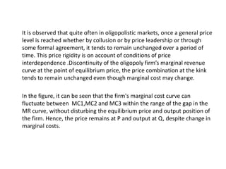 It is observed that quite often in oligopolistic markets, once a general price
level is reached whether by collusion or by price leadership or through
some formal agreement, it tends to remain unchanged over a period of
time. This price rigidity is on account of conditions of price
interdependence .Discontinuity of the oligopoly firm’s marginal revenue
curve at the point of equilibrium price, the price combination at the kink
tends to remain unchanged even though marginal cost may change.

In the figure, it can be seen that the firm's marginal cost curve can
fluctuate between MC1,MC2 and MC3 within the range of the gap in the
MR curve, without disturbing the equilibrium price and output position of
the firm. Hence, the price remains at P and output at Q, despite change in
marginal costs.
 