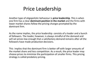Price Leadership
Another type of oligopolistic behaviour is price leadership. This is when
one firm has a clear dominant position in the market and the firms with
lower market shares follow the pricing changes prompted by the
dominant firm.

As the name implies, the price leadership consists of a leader and a bunch
of followers. The leader, however, is always mindful of the demand and
will set prices low enough that a satisfactory demand remains after all the
followers have made production decisions.

This implies that the dominant firm is better off with larger amounts of
the market share and less competition. As a result, the price leader may
choose prices to minimize the participation of smaller firms. This pricing
strategy is called predatory pricing.
 