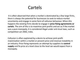 Cartels
 It is often observed that when a market is dominated by a few large firms,
there is always the potential for businesses to seek to reduce market
uncertainty and engage in some form of collusive behaviour. When this
happens the existing firms decide to engage in price fixing agreements or
cartels. The aim of this is to maximise joint profits and act as if the market
was a pure monopoly. It is considered illegal under anti-trust laws, such as
competition act 2002, India.

Collusion is often explained by a desire to achieve joint-profit
maximisation within a market or prevent price and revenue instability in
an industry. Price fixing represents an attempt by suppliers to control
supply and fix price at a level close to the level we would expect from a
monopoly.
 