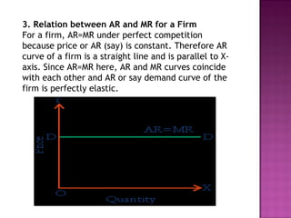 3. Relation between AR and MR for a Firm
For a firm, AR=MR under perfect competition
because price or AR (say) is constant. Therefore AR
curve of a firm is a straight line and is parallel to Xaxis. Since AR=MR here, AR and MR curves coincide
with each other and AR or say demand curve of the
firm is perfectly elastic.

 