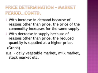 With increase in demand because of
reasons other than price, the price of the
commodity increases for the same supply.
 With decrease in supply because of
reasons other than price, the reduced
quantity is supplied at a higher price.
(Graph)
e.g. – daily vegetable market, milk market,
stock market etc.


 