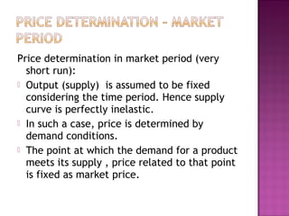 Price determination in market period (very
short run):
 Output (supply) is assumed to be fixed
considering the time period. Hence supply
curve is perfectly inelastic.
 In such a case, price is determined by
demand conditions.
 The point at which the demand for a product
meets its supply , price related to that point
is fixed as market price.

 