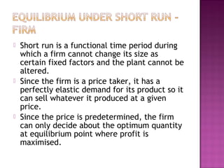 





Short run is a functional time period during
which a firm cannot change its size as
certain fixed factors and the plant cannot be
altered.
Since the firm is a price taker, it has a
perfectly elastic demand for its product so it
can sell whatever it produced at a given
price.
Since the price is predetermined, the firm
can only decide about the optimum quantity
at equilibrium point where profit is
maximised.

 