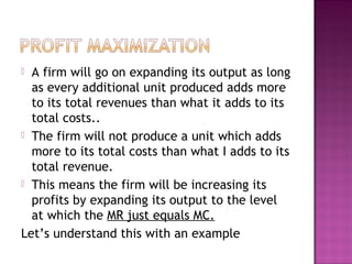 A firm will go on expanding its output as long
as every additional unit produced adds more
to its total revenues than what it adds to its
total costs..
 The firm will not produce a unit which adds
more to its total costs than what I adds to its
total revenue.
 This means the firm will be increasing its
profits by expanding its output to the level
at which the MR just equals MC.
Let’s understand this with an example


 